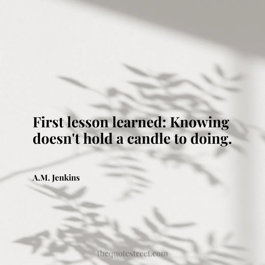 First lesson learned: Knowing doesn't hold a candle to doing. - A.M. Jenkins