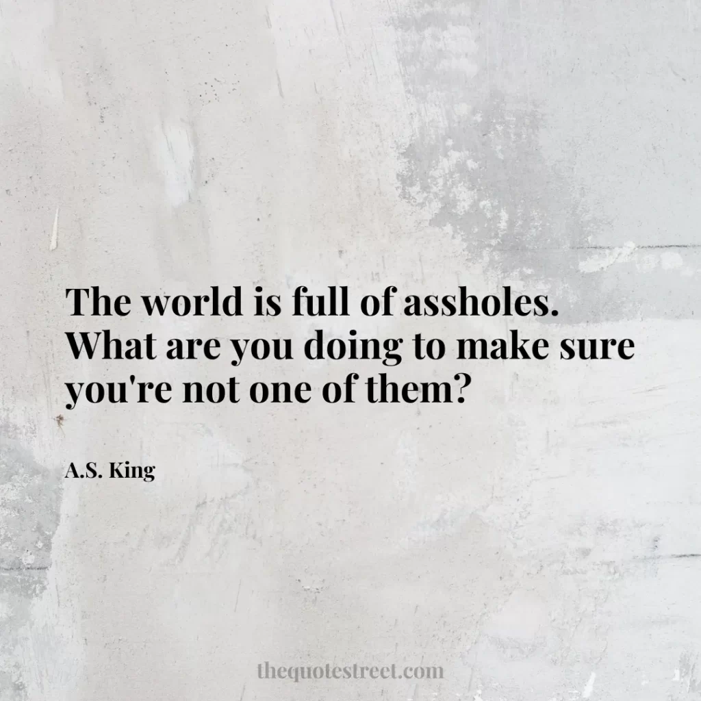 The world is full of assholes. What are you doing to make sure you're not one of them? - A.S. King