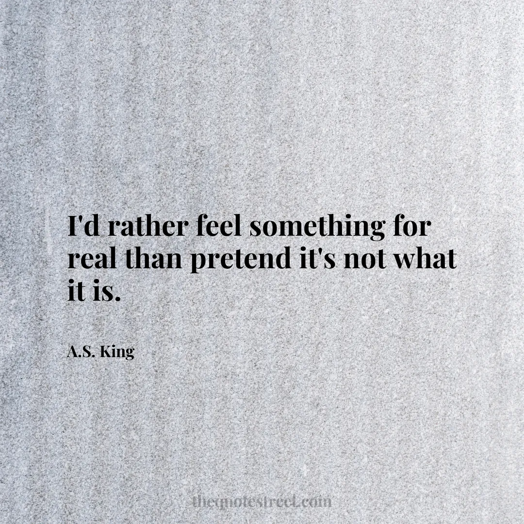 I'd rather feel something for real than pretend it's not what it is. - A.S. King