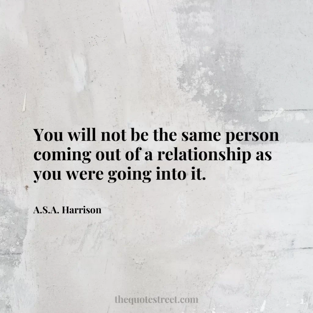You will not be the same person coming out of a relationship as you were going into it. - A.S.A. Harrison