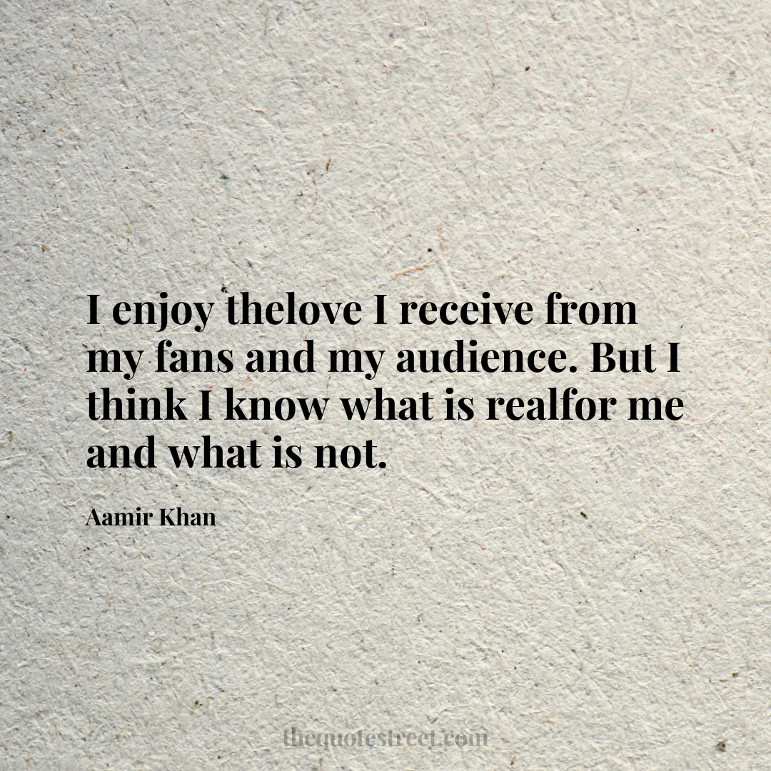 I enjoy thelove I receive from my fans and my audience. But I think I know what is realfor me and what is not. - Aamir Khan