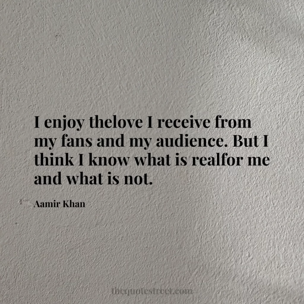 I enjoy thelove I receive from my fans and my audience. But I think I know what is realfor me and what is not. - Aamir Khan