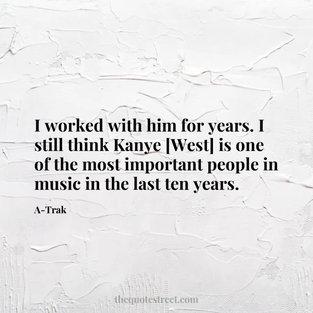 I worked with him for years. I still think Kanye [West] is one of the most important people in music in the last ten years. - A-Trak