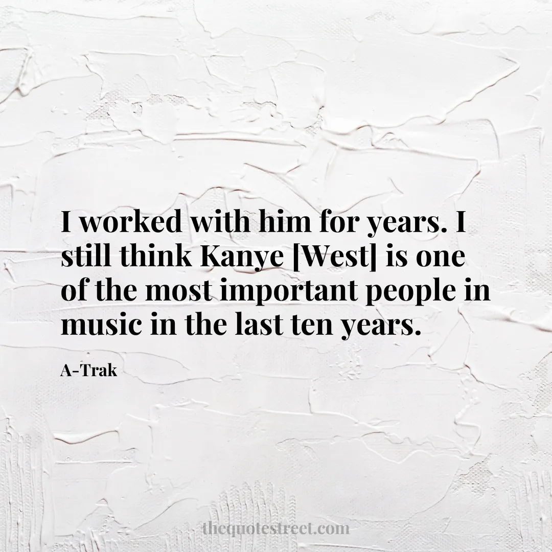 I worked with him for years. I still think Kanye [West] is one of the most important people in music in the last ten years. - A-Trak