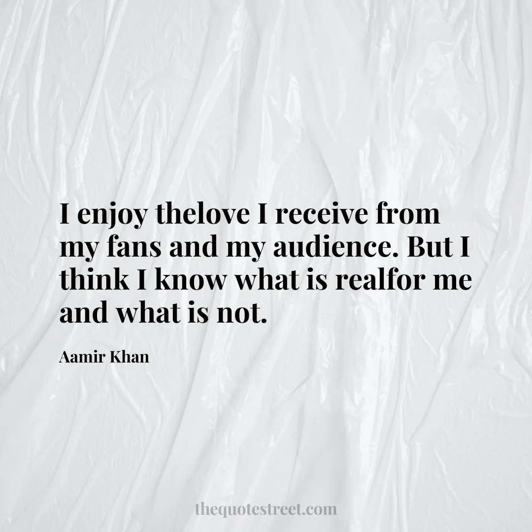 I enjoy thelove I receive from my fans and my audience. But I think I know what is realfor me and what is not. - Aamir Khan