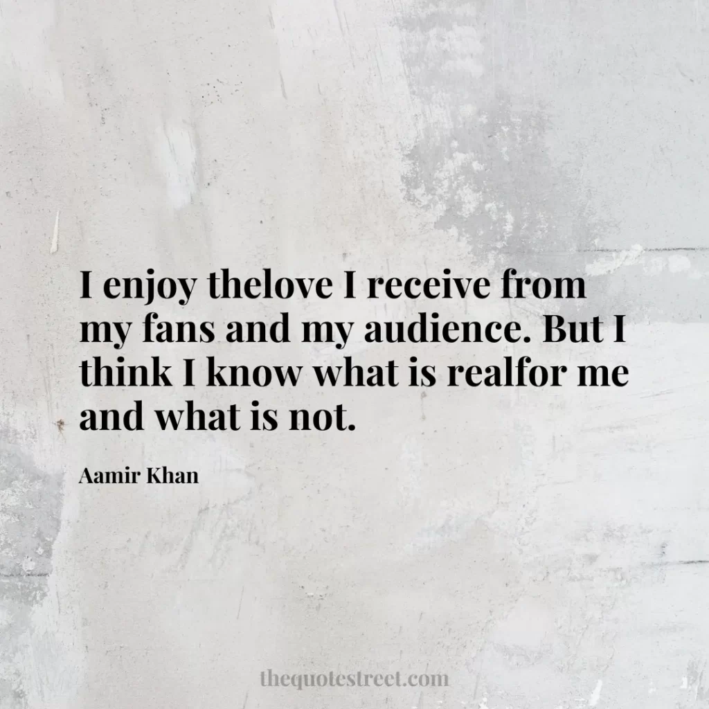 I enjoy thelove I receive from my fans and my audience. But I think I know what is realfor me and what is not. - Aamir Khan