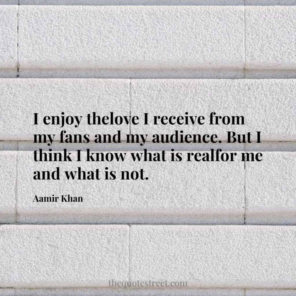 I enjoy thelove I receive from my fans and my audience. But I think I know what is realfor me and what is not. - Aamir Khan