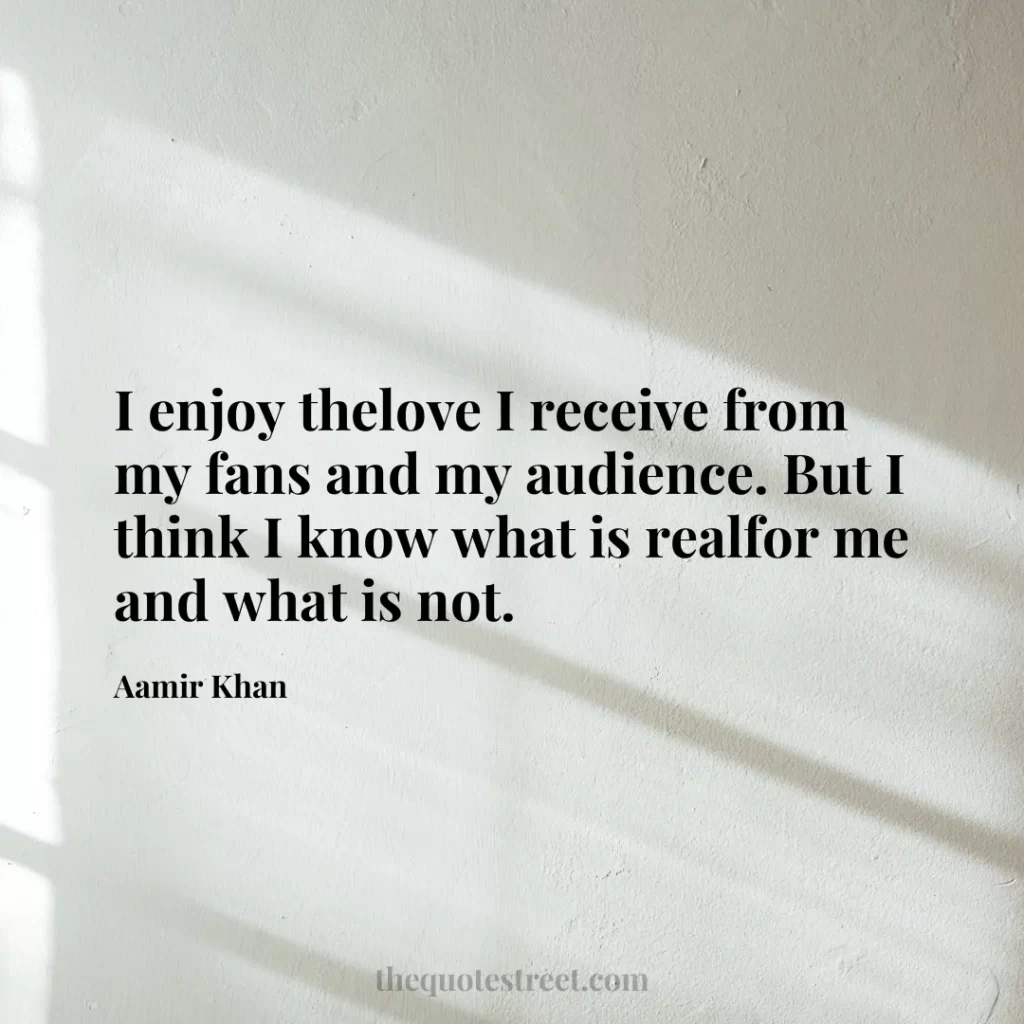 I enjoy thelove I receive from my fans and my audience. But I think I know what is realfor me and what is not. - Aamir Khan
