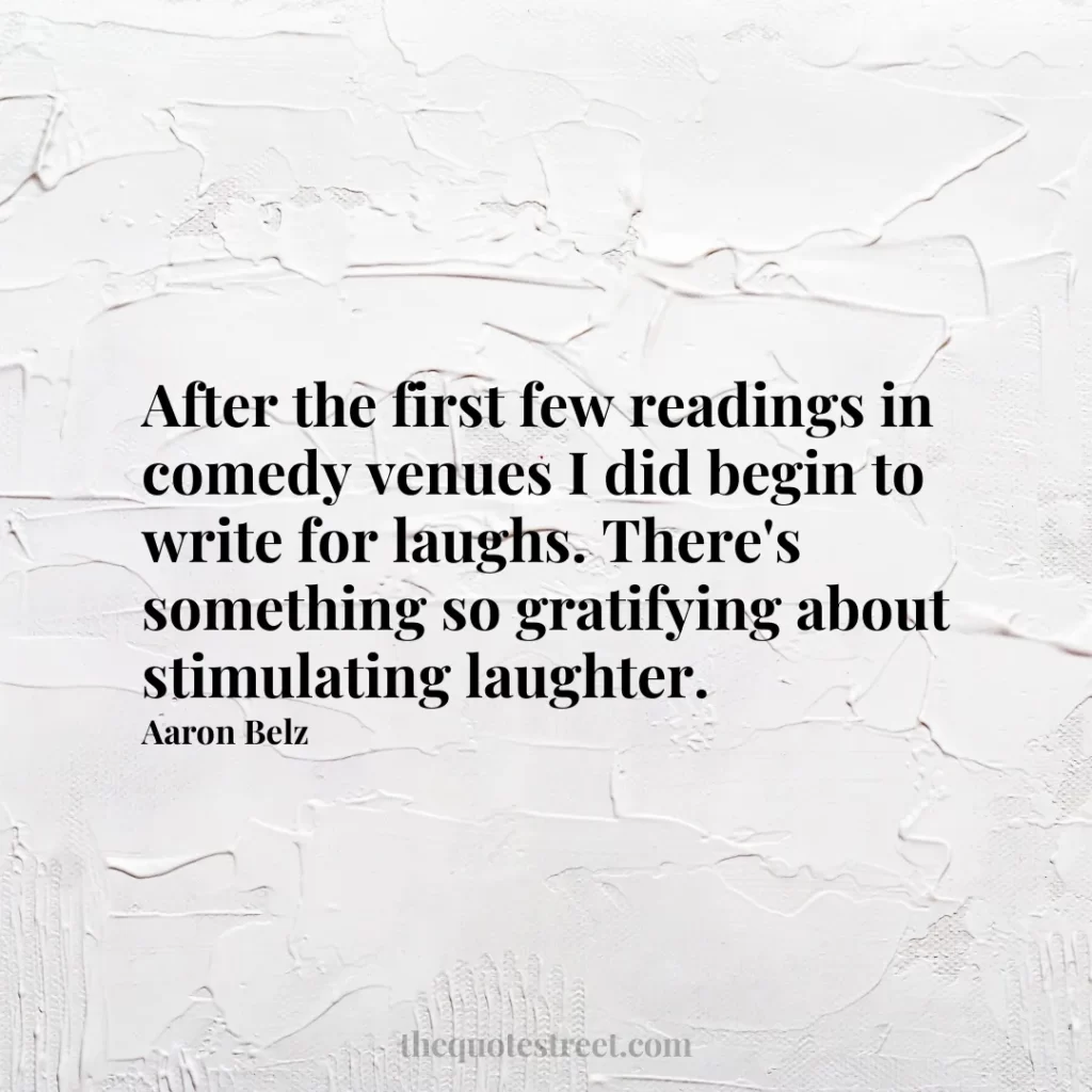 After the first few readings in comedy venues I did begin to write for laughs. There's something so gratifying about stimulating laughter. - Aaron Belz
