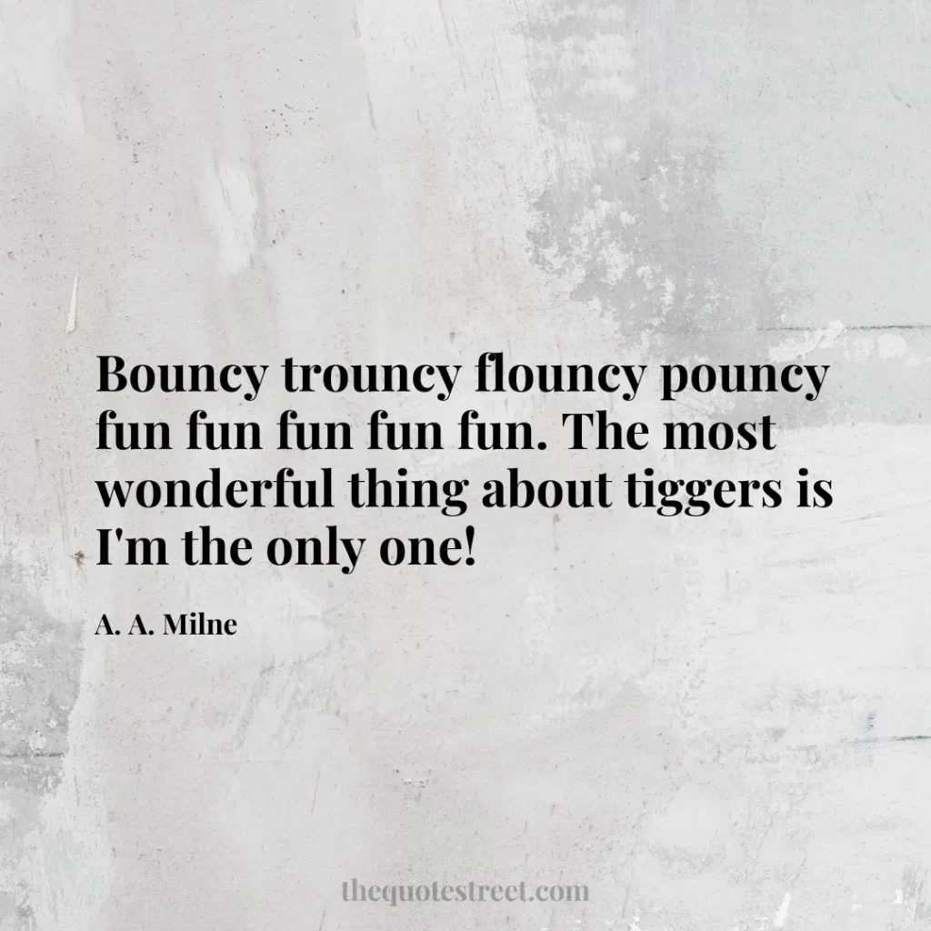 Bouncy trouncy flouncy pouncy fun fun fun fun fun. The most wonderful thing about tiggers is I'm the only one! - A. A. Milne