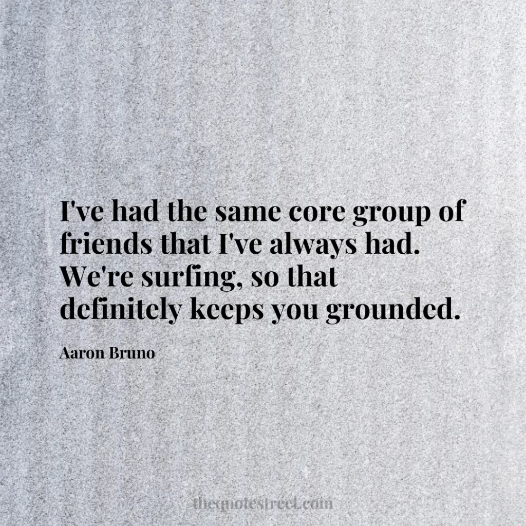 I've had the same core group of friends that I've always had. We're surfing