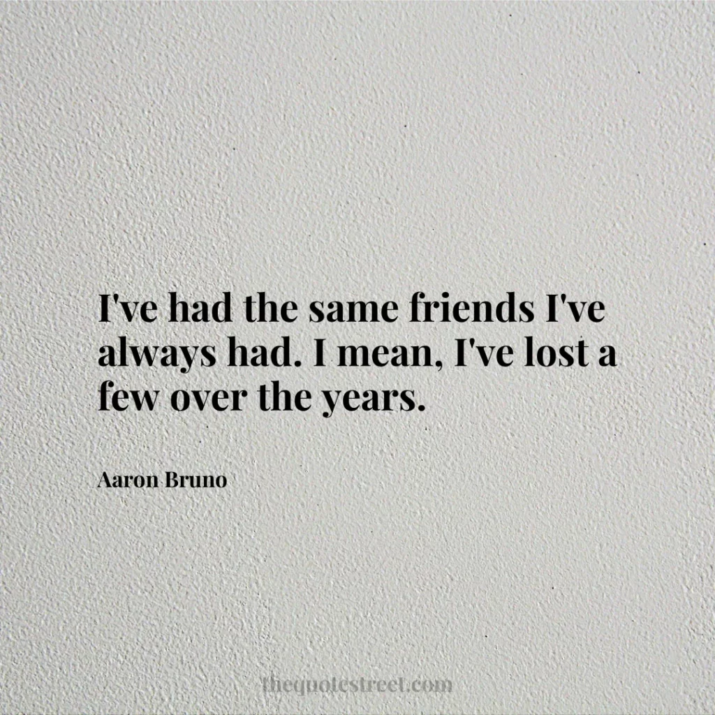 I've had the same friends I've always had. I mean