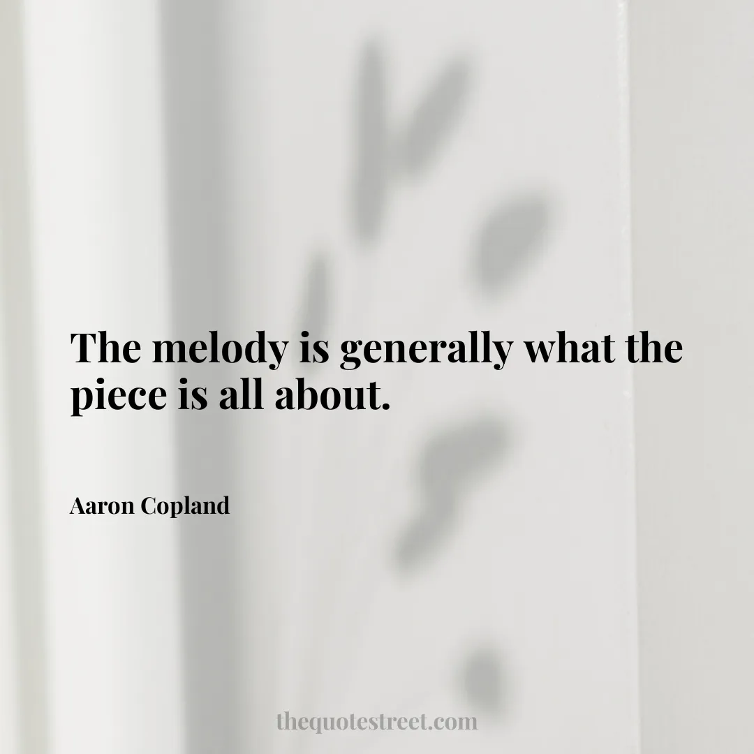 The melody is generally what the piece is all about. - Aaron Copland