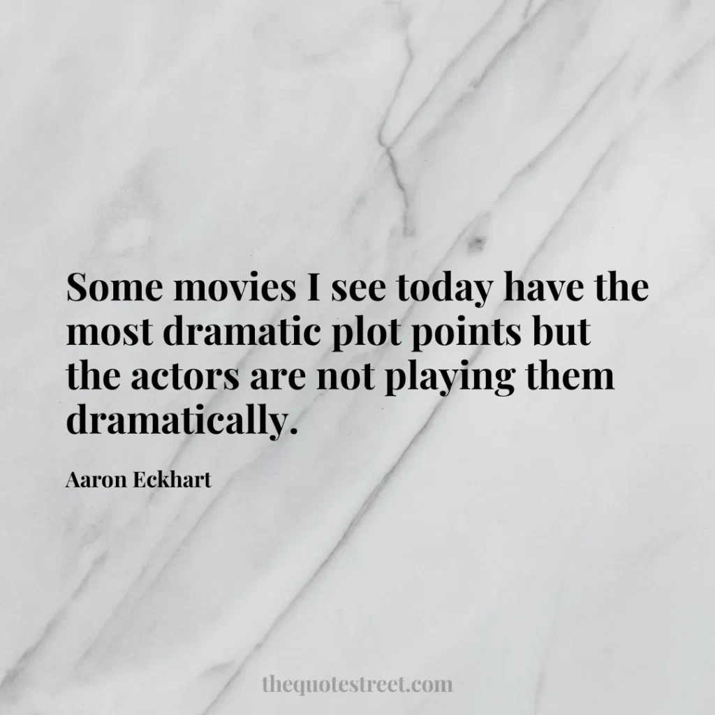 Some movies I see today have the most dramatic plot points but the actors are not playing them dramatically. - Aaron Eckhart
