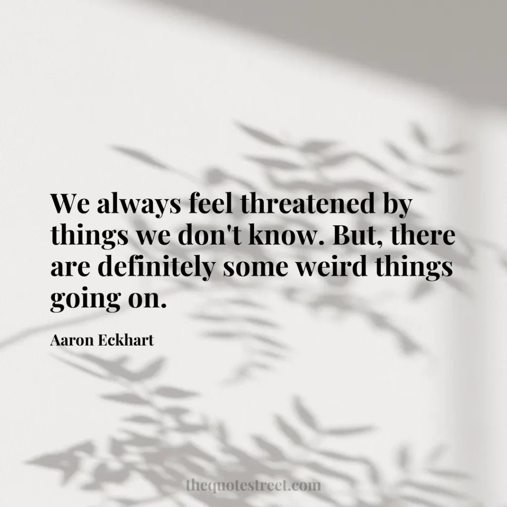 We always feel threatened by things we don't know. But