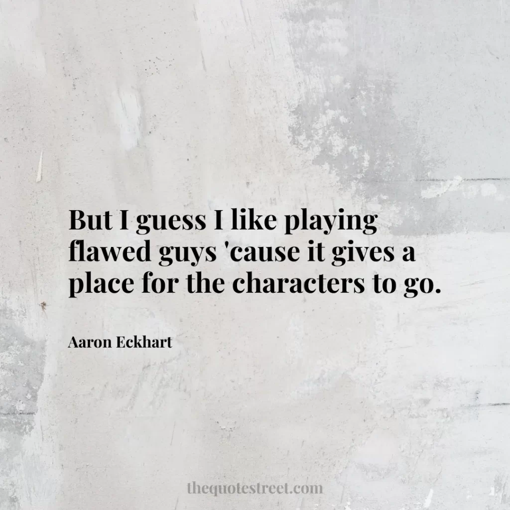 But I guess I like playing flawed guys 'cause it gives a place for the characters to go. - Aaron Eckhart