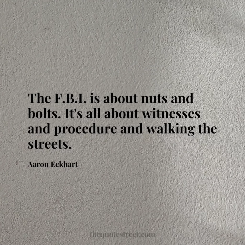 The F.B.I. is about nuts and bolts. It's all about witnesses and procedure and walking the streets. - Aaron Eckhart