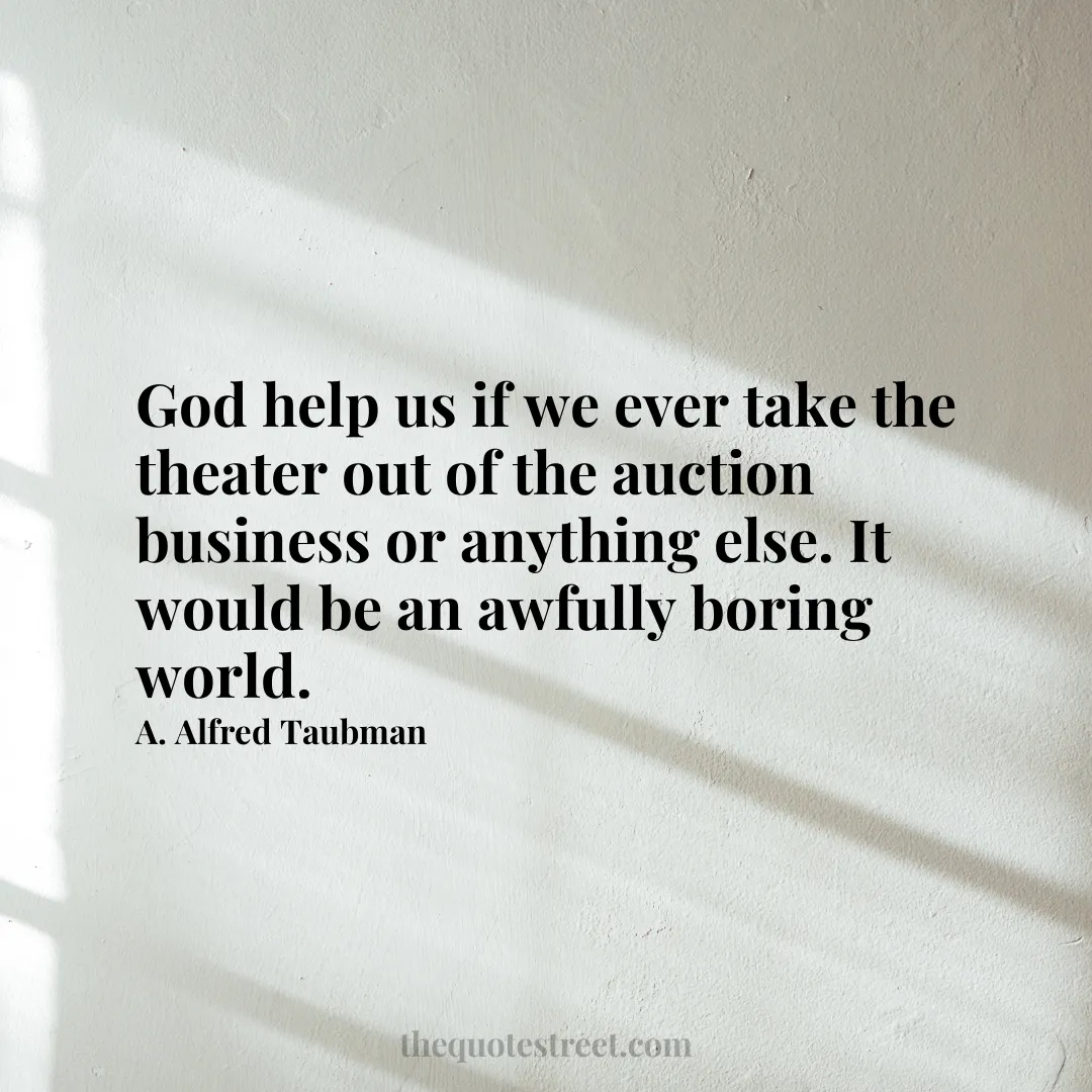 God help us if we ever take the theater out of the auction business or anything else. It would be an awfully boring world. - A. Alfred Taubman