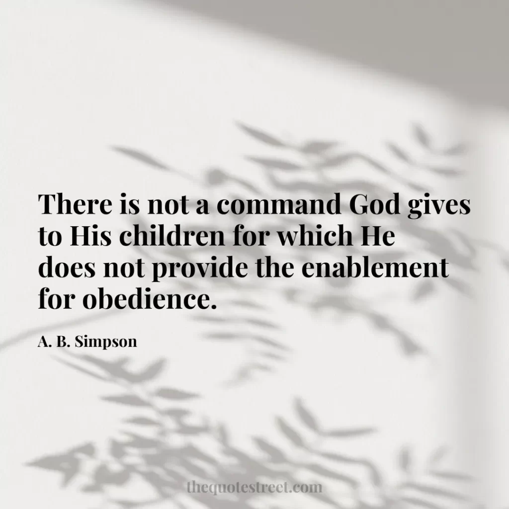 There is not a command God gives to His children for which He does not provide the enablement for obedience. - A. B. Simpson