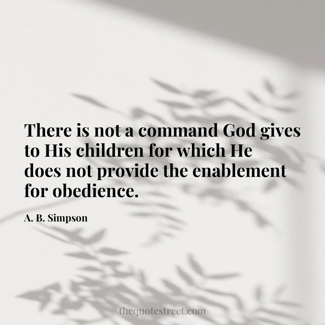 There is not a command God gives to His children for which He does not provide the enablement for obedience. - A. B. Simpson