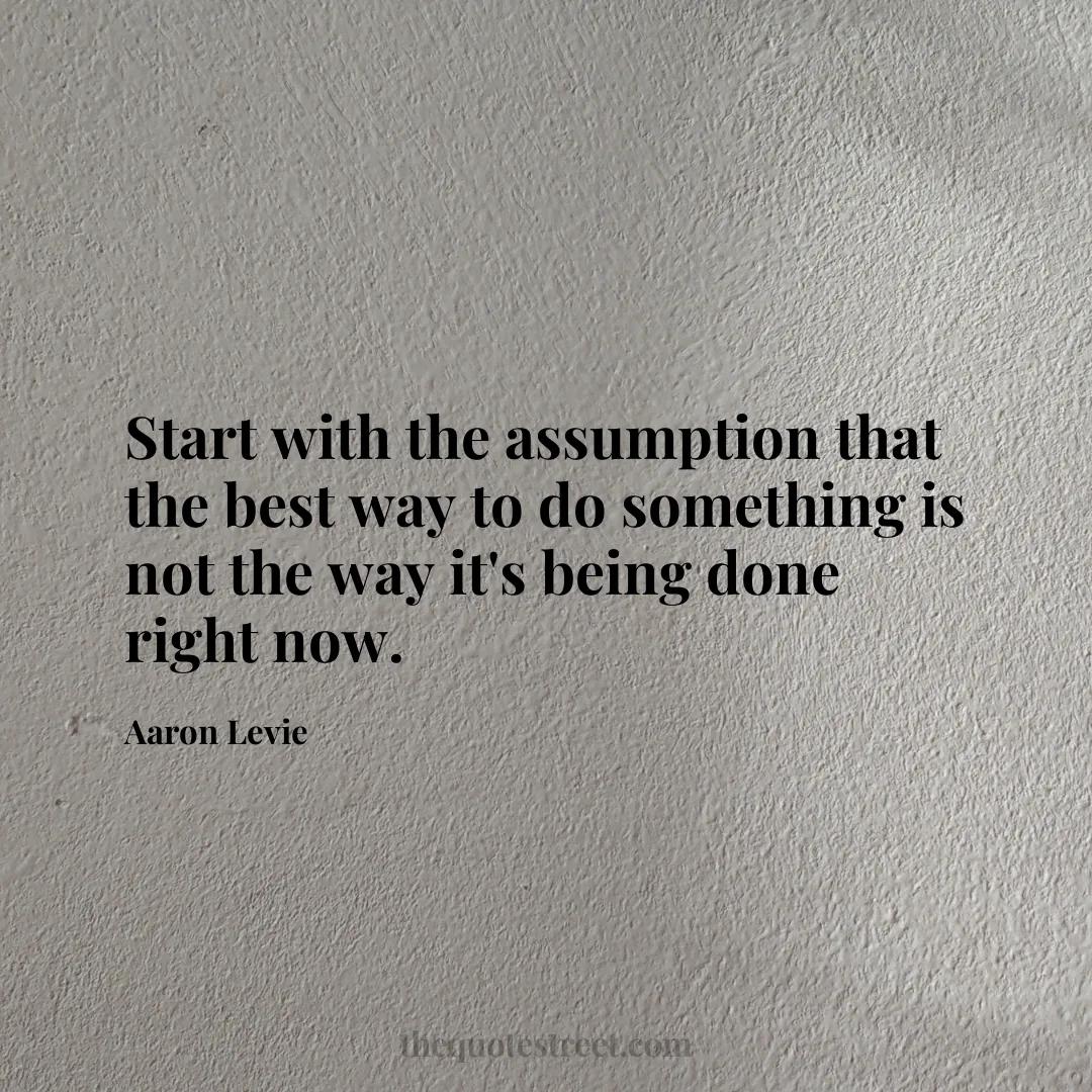 Start with the assumption that the best way to do something is not the way it's being done right now. - Aaron Levie