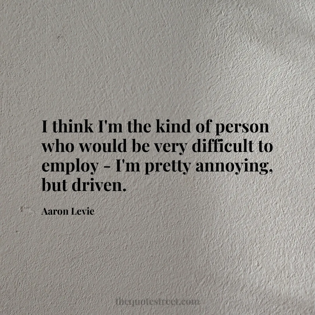 I think I'm the kind of person who would be very difficult to employ - I'm pretty annoying