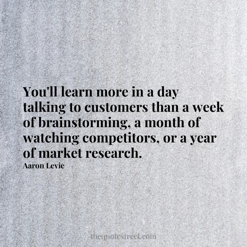 You'll learn more in a day talking to customers than a week of brainstorming