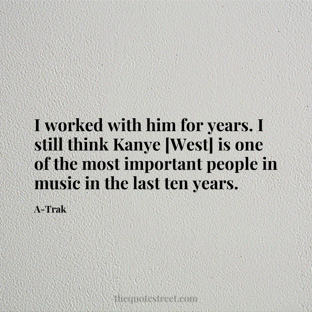 I worked with him for years. I still think Kanye [West] is one of the most important people in music in the last ten years. - A-Trak