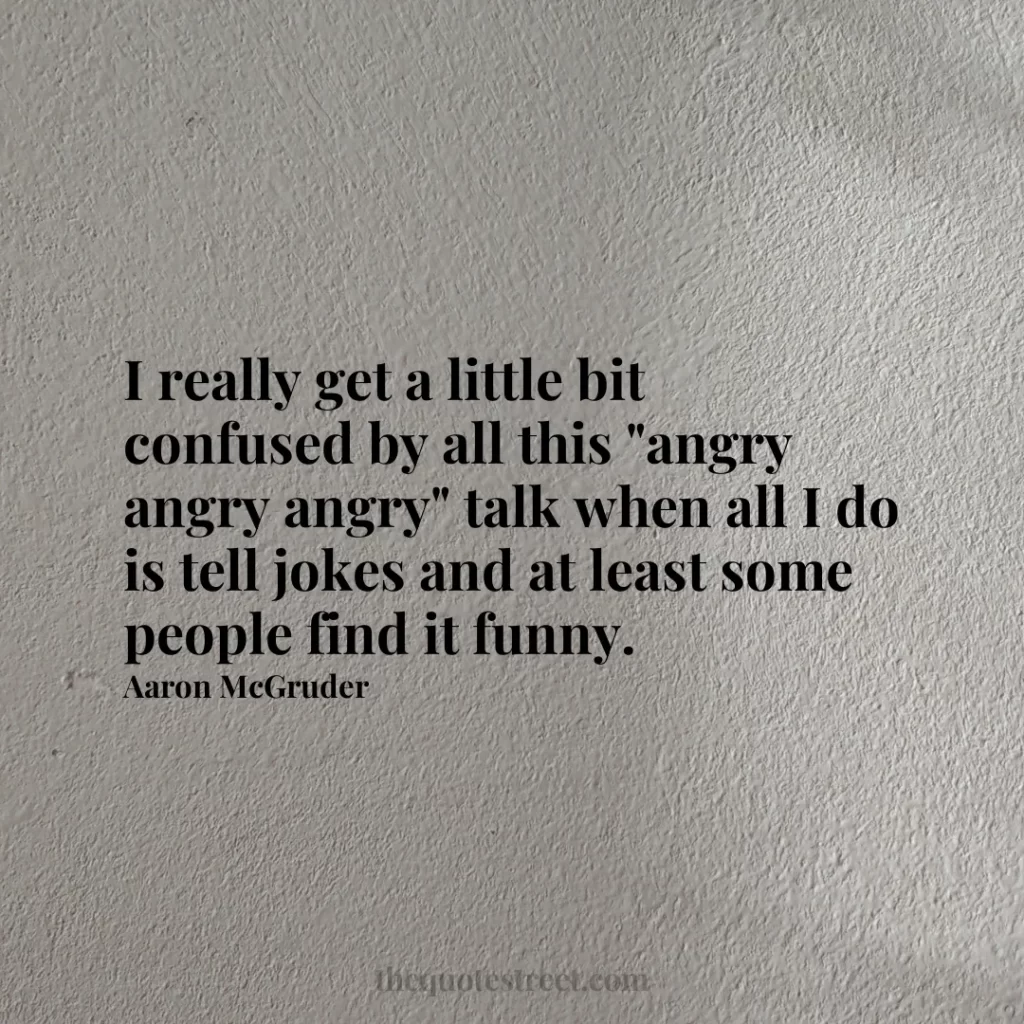 I really get a little bit confused by all this "angry angry angry" talk when all I do is tell jokes and at least some people find it funny. - Aaron McGruder