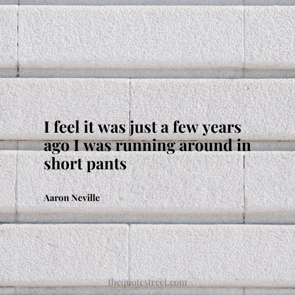 I feel it was just a few years ago I was running around in short pants - Aaron Neville