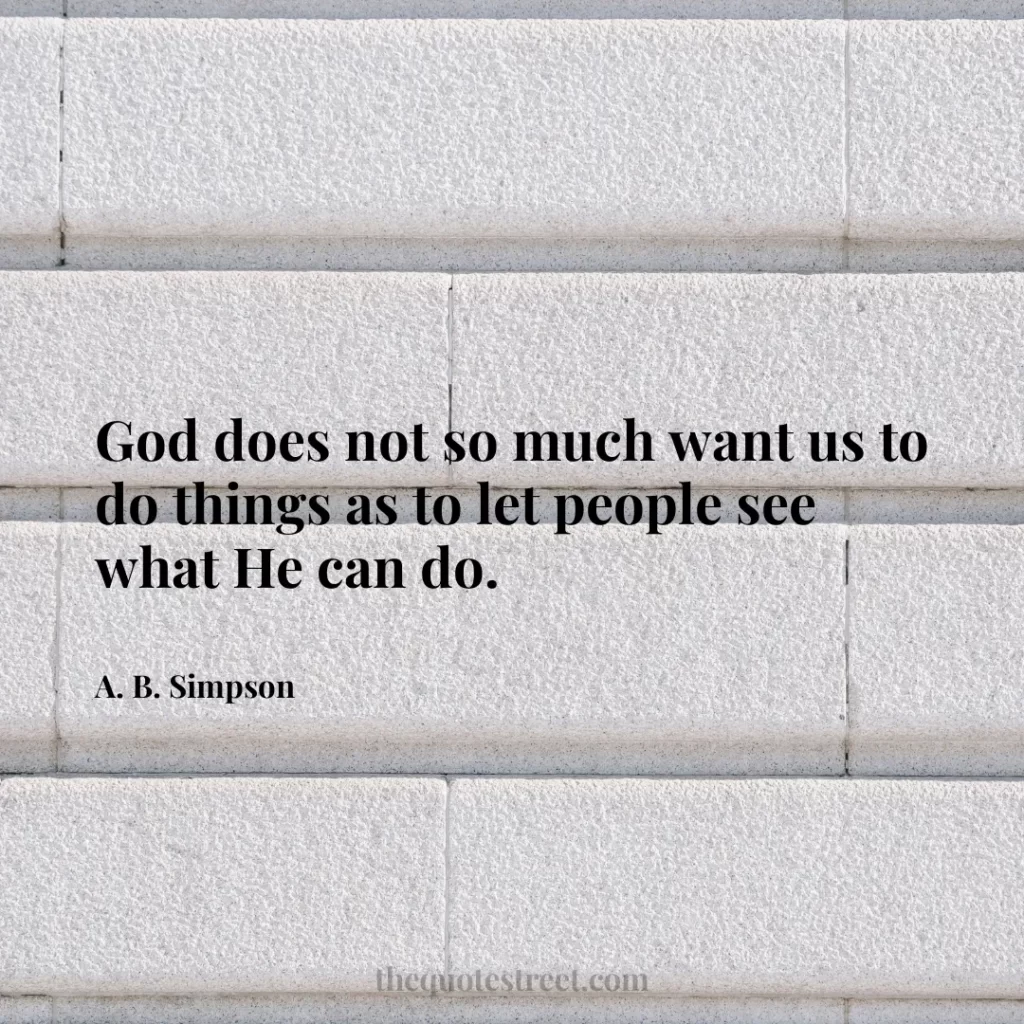 God does not so much want us to do things as to let people see what He can do. - A. B. Simpson