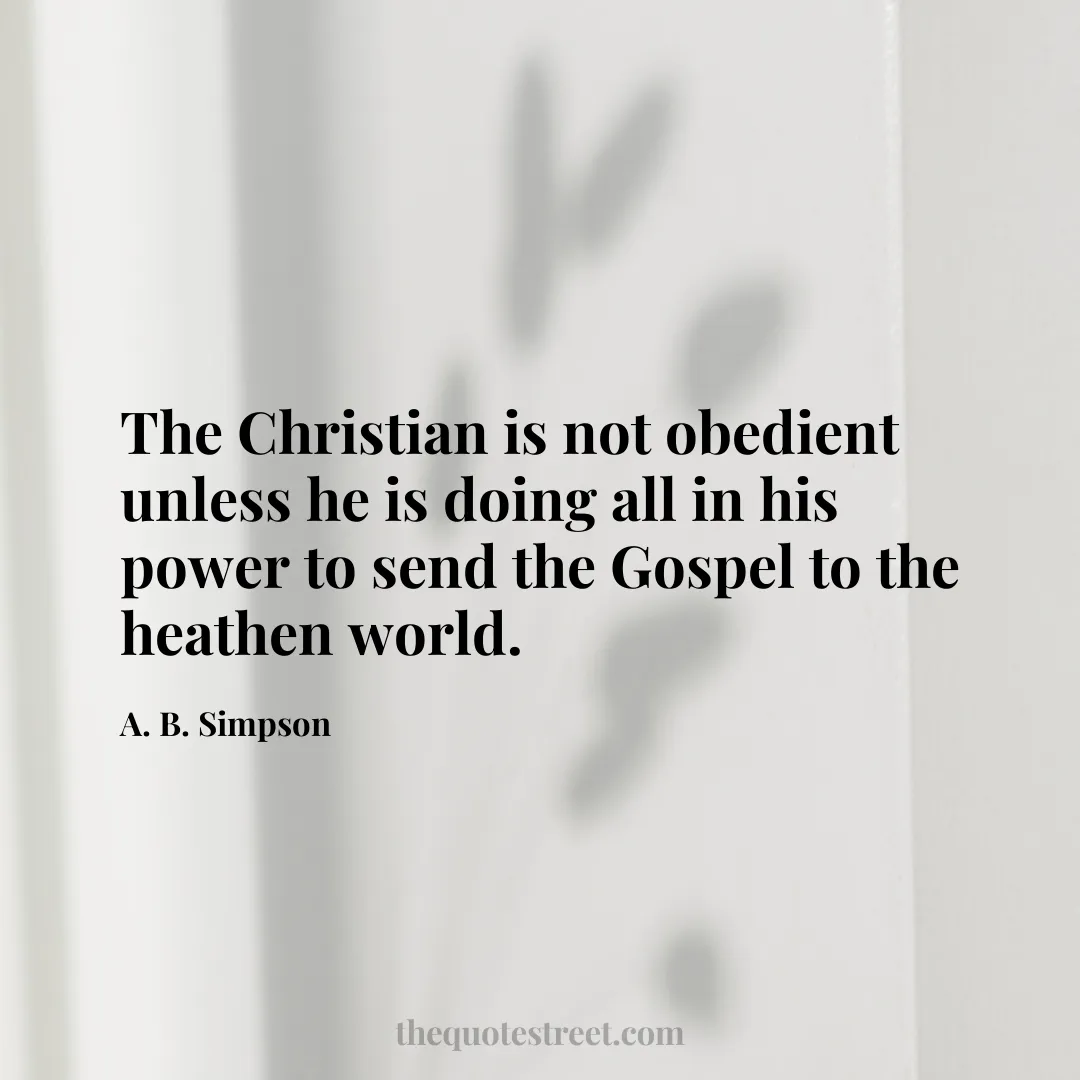 The Christian is not obedient unless he is doing all in his power to send the Gospel to the heathen world. - A. B. Simpson