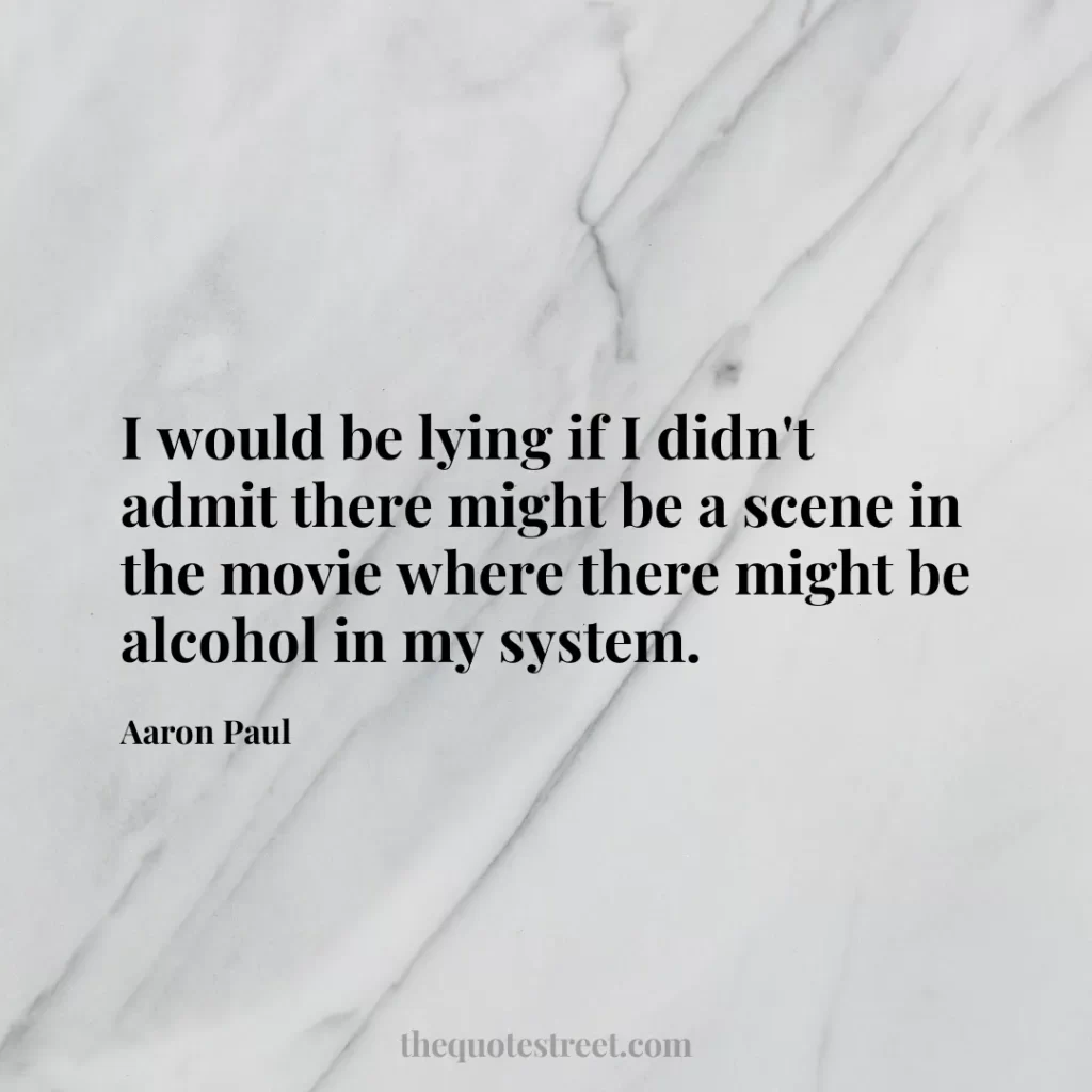 I would be lying if I didn't admit there might be a scene in the movie where there might be alcohol in my system. - Aaron Paul