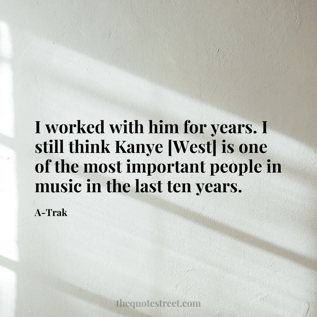 I worked with him for years. I still think Kanye [West] is one of the most important people in music in the last ten years. - A-Trak