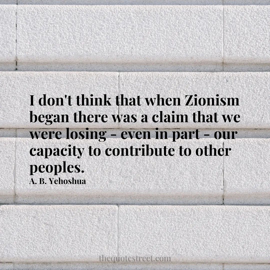 I don't think that when Zionism began there was a claim that we were losing - even in part - our capacity to contribute to other peoples. - A. B. Yehoshua