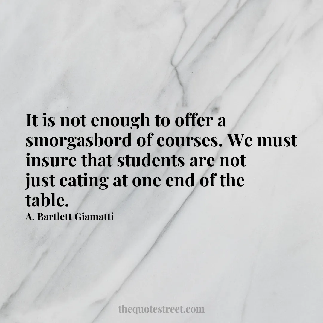 It is not enough to offer a smorgasbord of courses. We must insure that students are not just eating at one end of the table. - A. Bartlett Giamatti