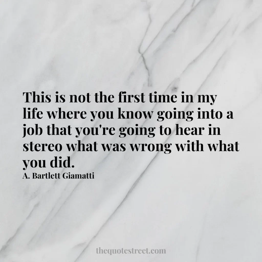 This is not the first time in my life where you know going into a job that you're going to hear in stereo what was wrong with what you did. - A. Bartlett Giamatti