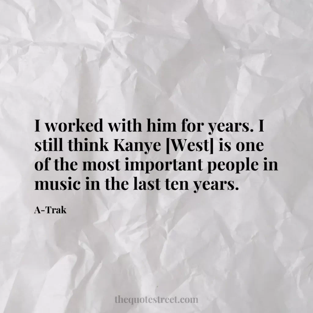 I worked with him for years. I still think Kanye [West] is one of the most important people in music in the last ten years. - A-Trak