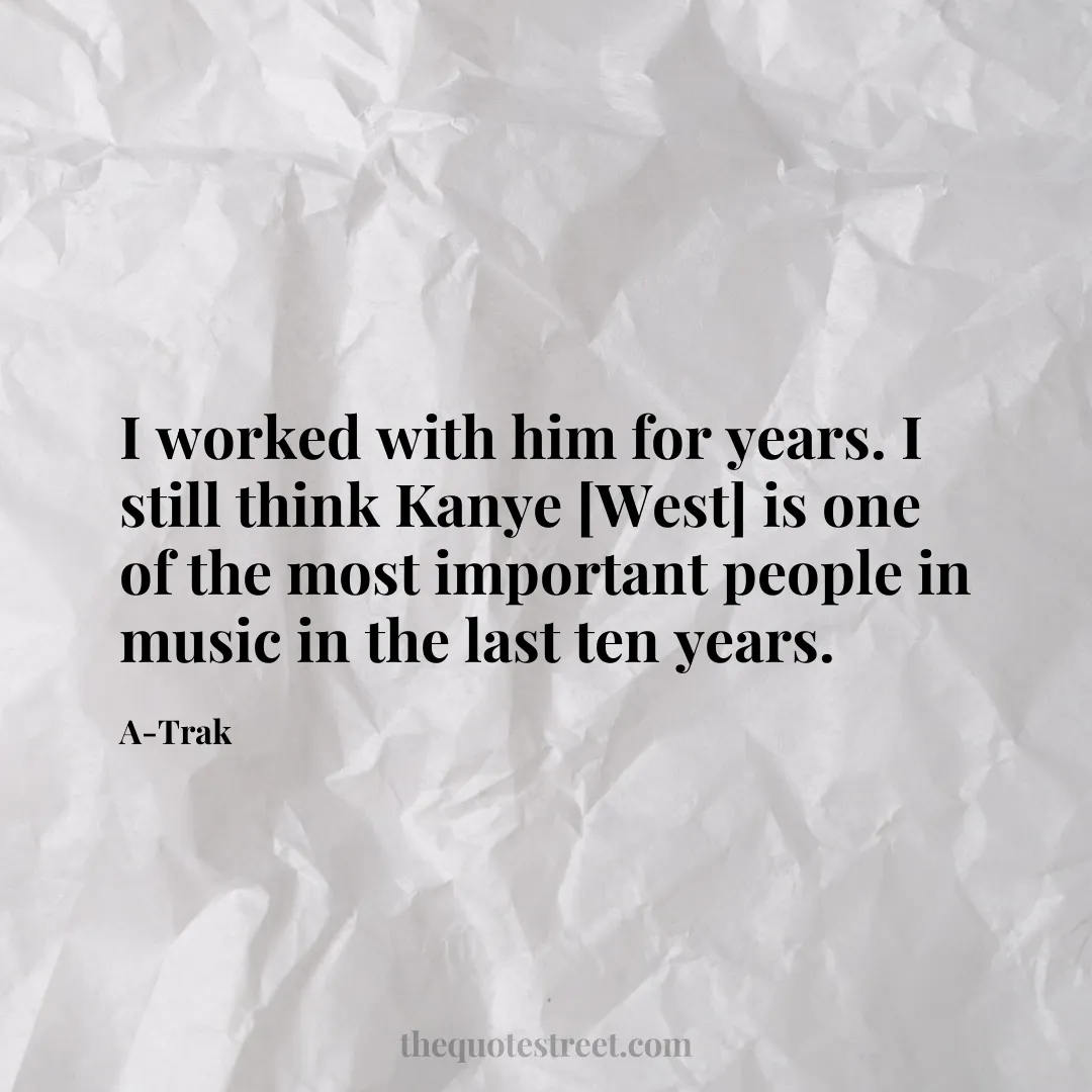 I worked with him for years. I still think Kanye [West] is one of the most important people in music in the last ten years. - A-Trak