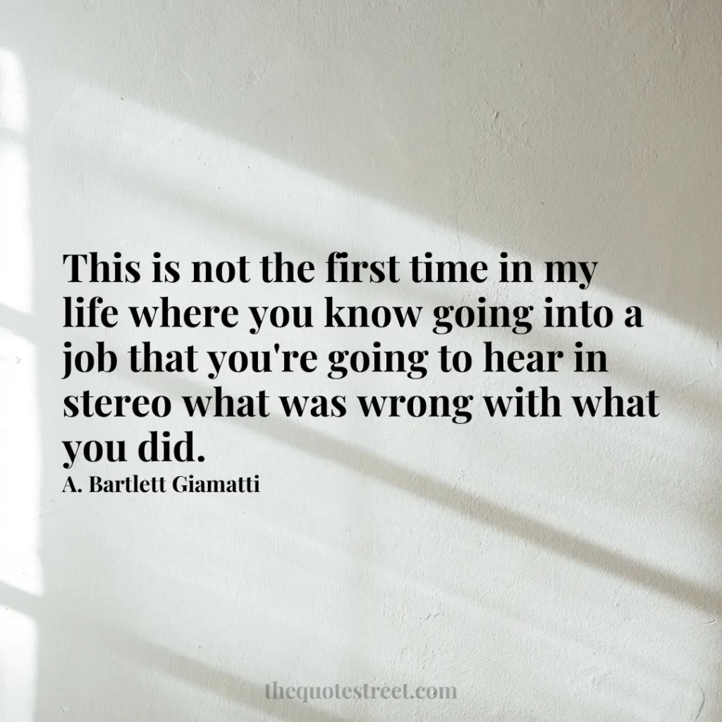 This is not the first time in my life where you know going into a job that you're going to hear in stereo what was wrong with what you did. - A. Bartlett Giamatti