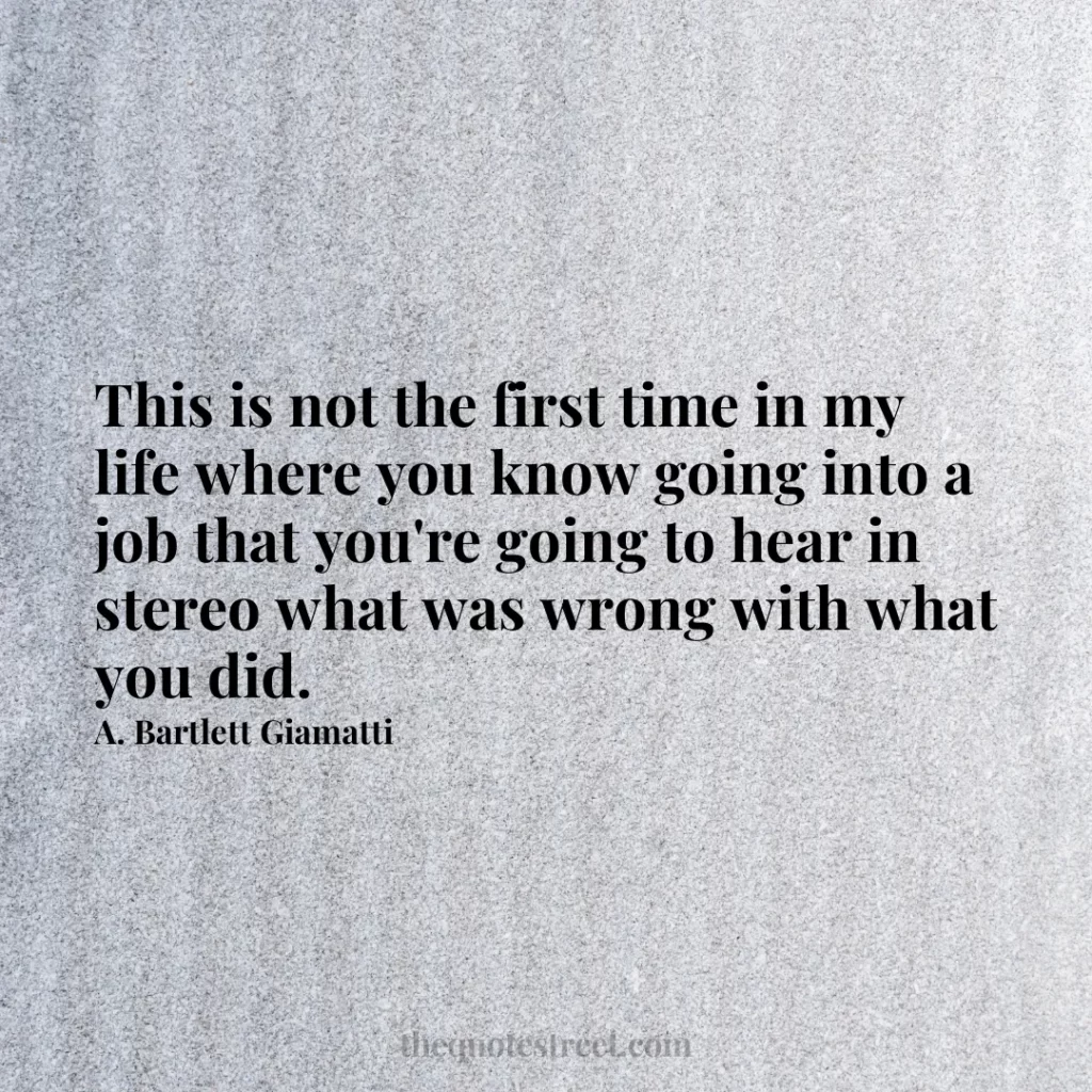 This is not the first time in my life where you know going into a job that you're going to hear in stereo what was wrong with what you did. - A. Bartlett Giamatti