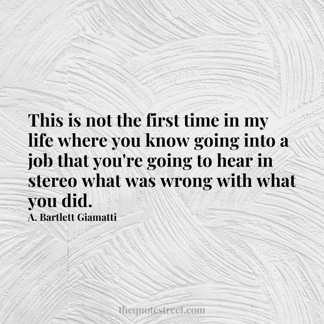 This is not the first time in my life where you know going into a job that you're going to hear in stereo what was wrong with what you did. - A. Bartlett Giamatti