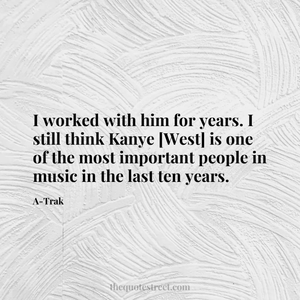 I worked with him for years. I still think Kanye [West] is one of the most important people in music in the last ten years. - A-Trak