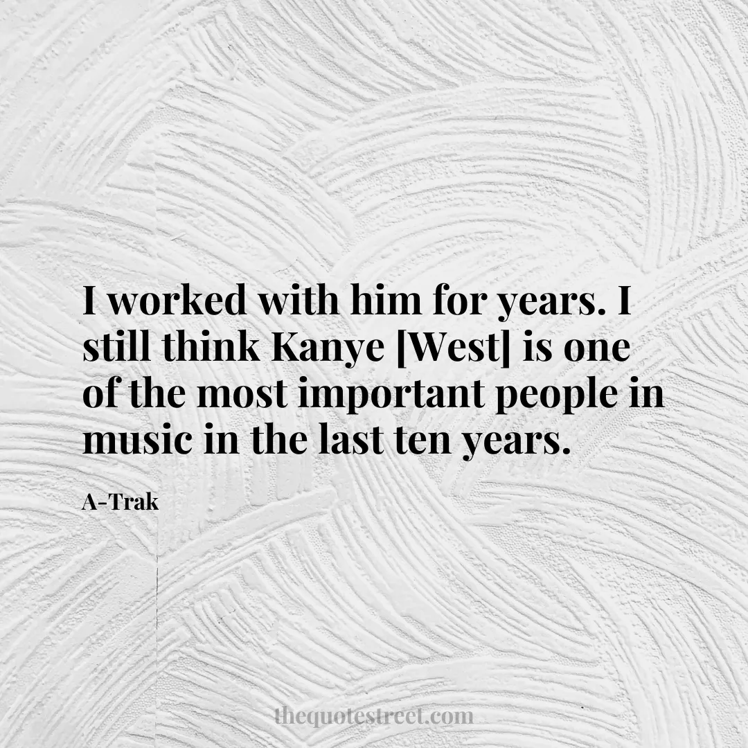 I worked with him for years. I still think Kanye [West] is one of the most important people in music in the last ten years. - A-Trak