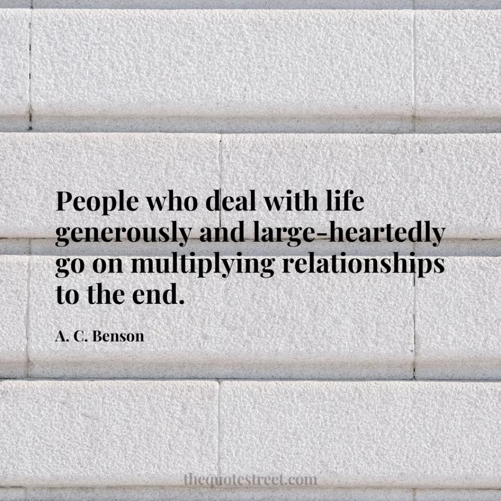 People who deal with life generously and large-heartedly go on multiplying relationships to the end. - A. C. Benson