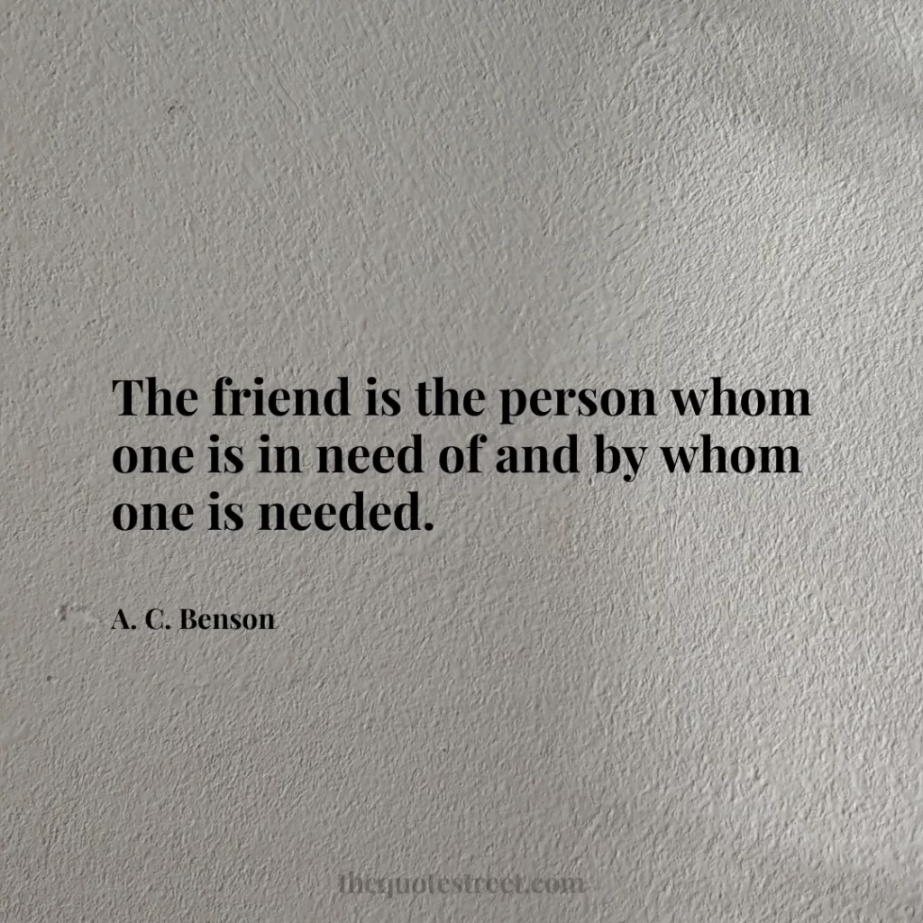 The friend is the person whom one is in need of and by whom one is needed. - A. C. Benson