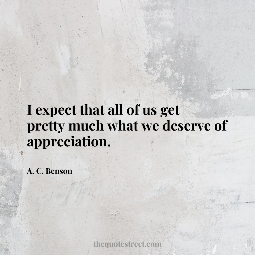 I expect that all of us get pretty much what we deserve of appreciation. - A. C. Benson