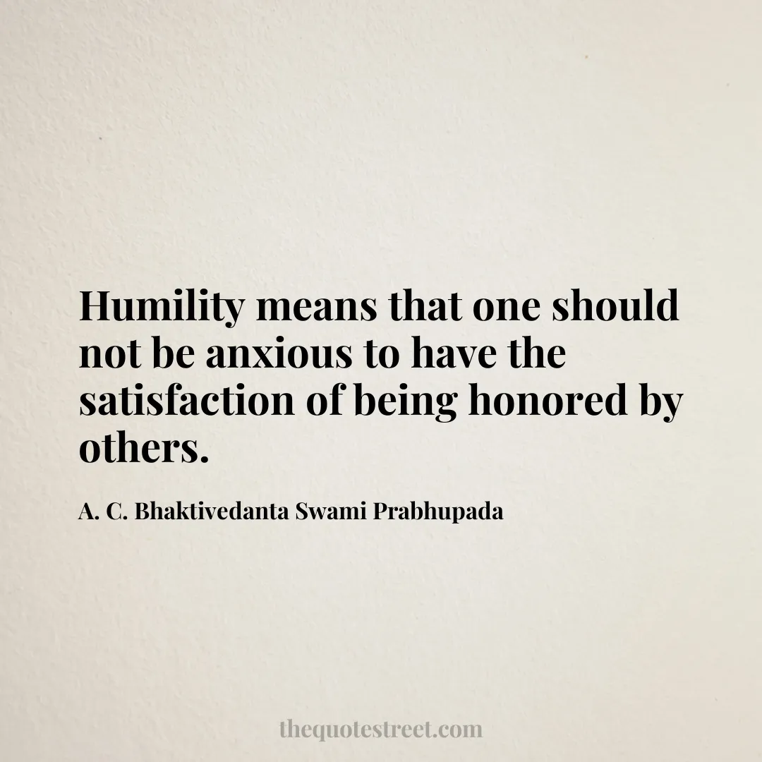 Humility means that one should not be anxious to have the satisfaction of being honored by others. - A. C. Bhaktivedanta Swami Prabhupada