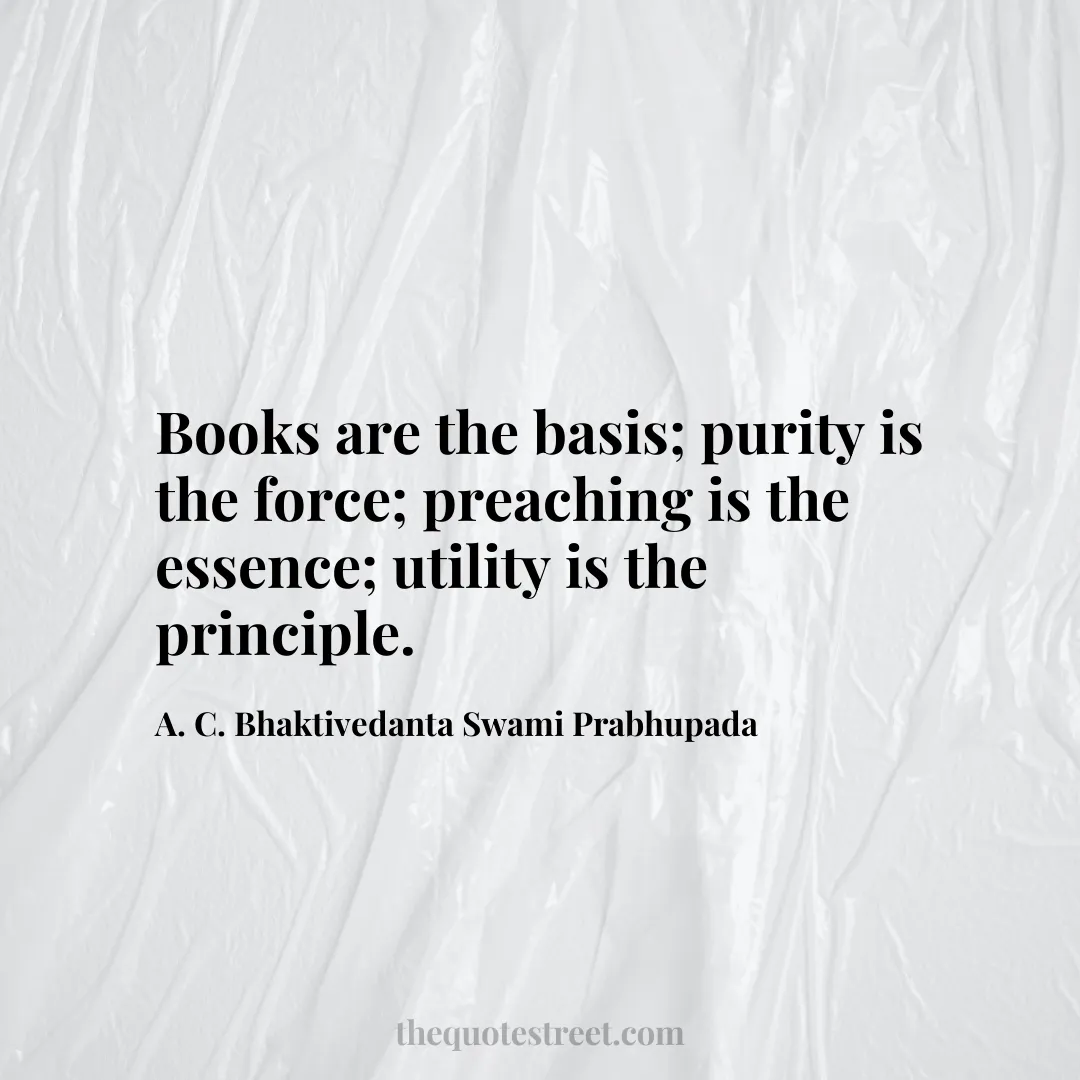 Books are the basis; purity is the force; preaching is the essence; utility is the principle. - A. C. Bhaktivedanta Swami Prabhupada