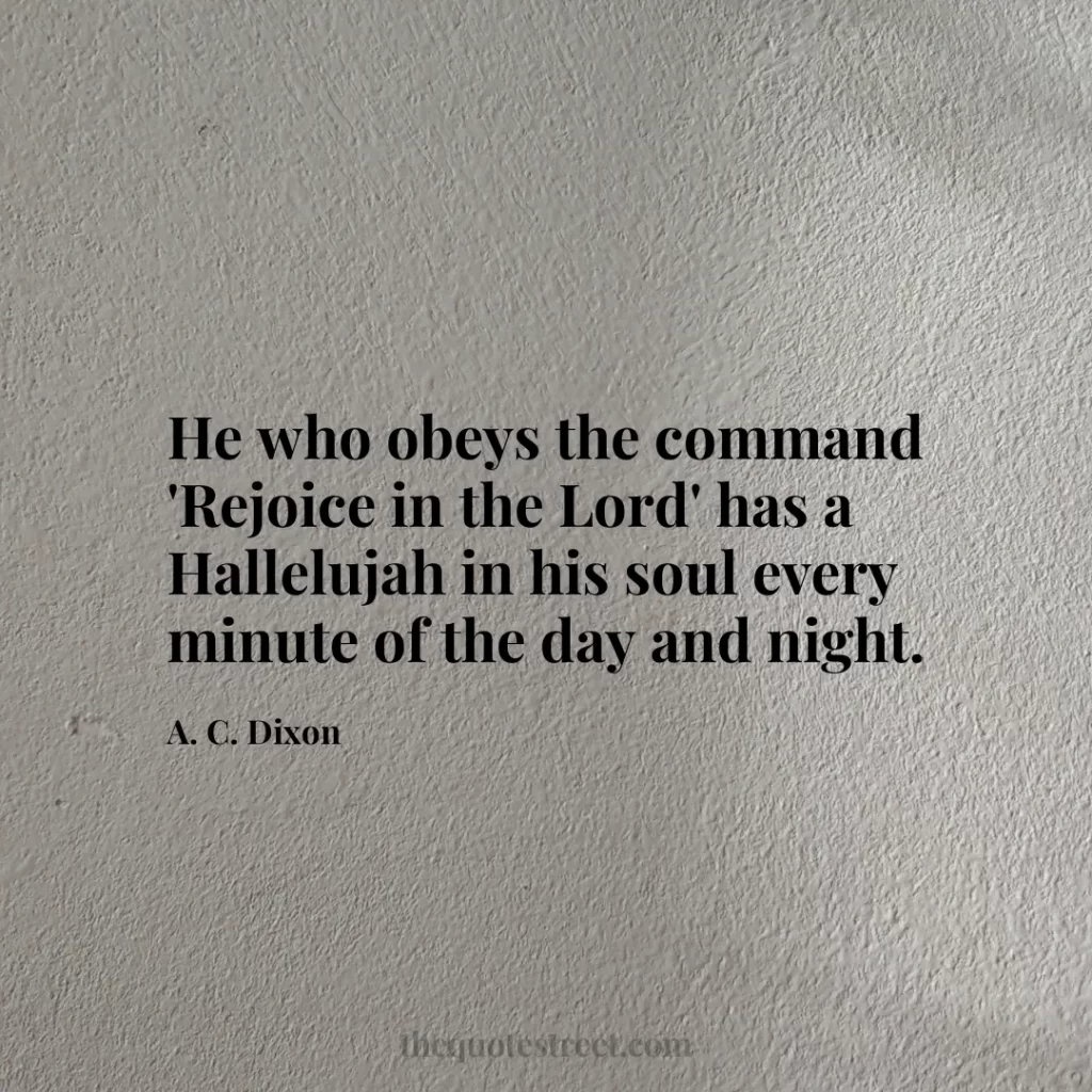 He who obeys the command 'Rejoice in the Lord' has a Hallelujah in his soul every minute of the day and night. - A. C. Dixon